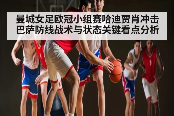 曼城女足欧冠小组赛哈迪贾肖冲击巴萨防线战术与状态关键看点分析